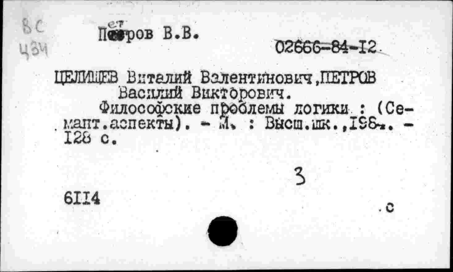 ﻿и
ЦВМ
Петров В.В.
02666-84-12
ЦЕЛИЩЕВ Виталий Валентинович »ПЕТРОВ Василий Викторович.
Философские проблемы логики : (Се . гдпт.аспекты). - »1. : Вйсш.шк.
12В с.
6114